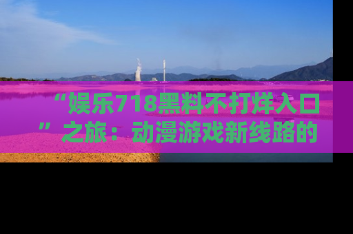 “娱乐718黑料不打烊入口”之旅：动漫游戏新线路的耀眼内幕曝光！