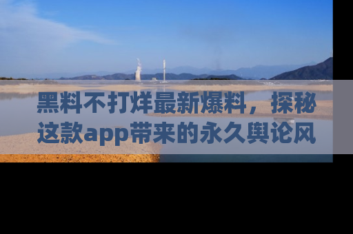黑料不打烊最新爆料，探秘这款app带来的永久舆论风暴