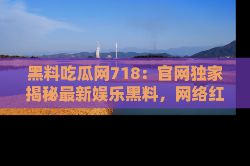 黑料吃瓜网718：官网独家揭秘最新娱乐黑料，网络红人齐聚一堂！