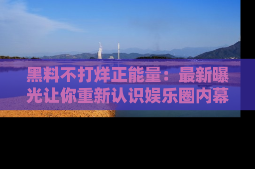 黑料不打烊正能量：最新曝光让你重新认识娱乐圈内幕！