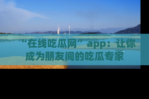“在线吃瓜网”app：让你成为朋友间的吃瓜专家