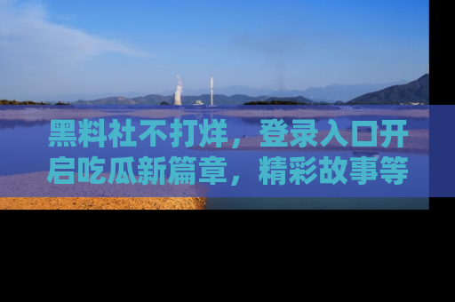 黑料社不打烊，登录入口开启吃瓜新篇章，精彩故事等你来发现！
