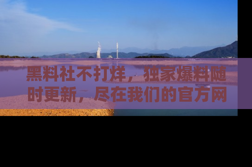 黑料社不打烊，独家爆料随时更新，尽在我们的官方网站网址！