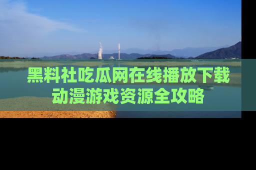 黑料社吃瓜网在线播放下载动漫游戏资源全攻略