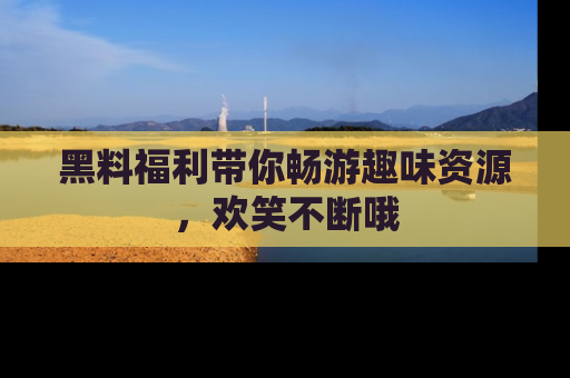 黑料福利带你畅游趣味资源，欢笑不断哦
