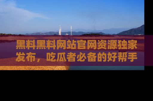 黑料黑料网站官网资源独家发布，吃瓜者必备的好帮手