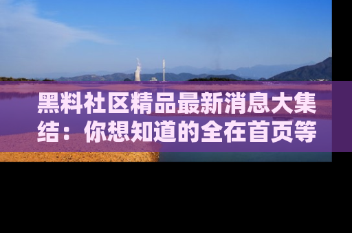 黑料社区精品最新消息大集结：你想知道的全在首页等你探索！