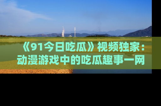 《91今日吃瓜》视频独家：动漫游戏中的吃瓜趣事一网打尽！