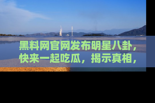 黑料网官网发布明星八卦，快来一起吃瓜，揭示真相，乐趣无穷！