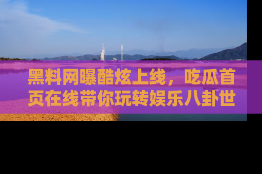 黑料网曝酷炫上线，吃瓜首页在线带你玩转娱乐八卦世界