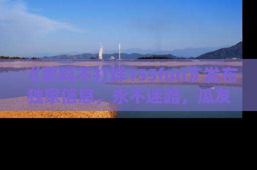 《黑料不打烊155fun》发布独家信息，永不迷路，瓜友们的最佳选择！