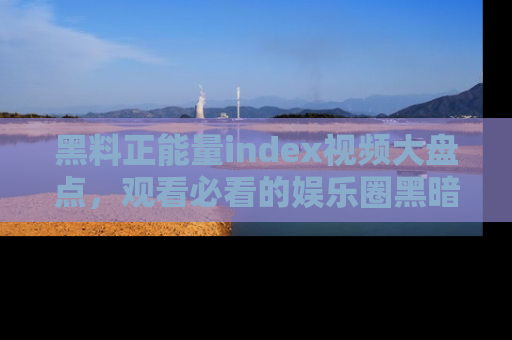 黑料正能量index视频大盘点，观看必看的娱乐圈黑暗与光明！