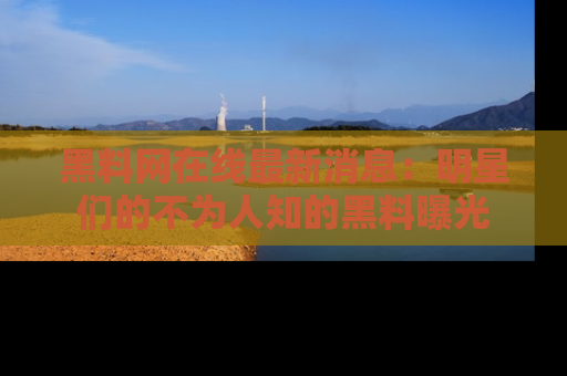 黑料网在线最新消息：明星们的不为人知的黑料曝光