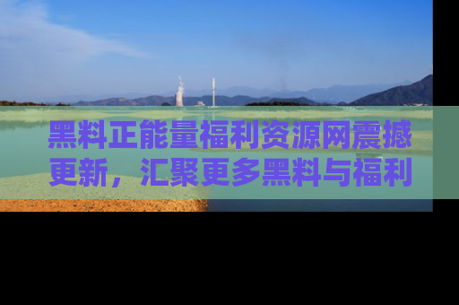 黑料正能量福利资源网震撼更新，汇聚更多黑料与福利！