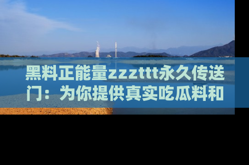 黑料正能量zzzttt永久传送门：为你提供真实吃瓜料和积极向上的能量