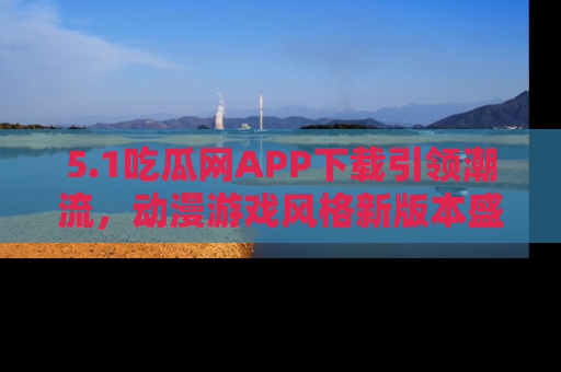 5.1吃瓜网APP下载引领潮流，动漫游戏风格新版本盛情发布！