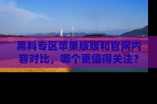 黑料专区苹果版版和官网内容对比，哪个更值得关注？