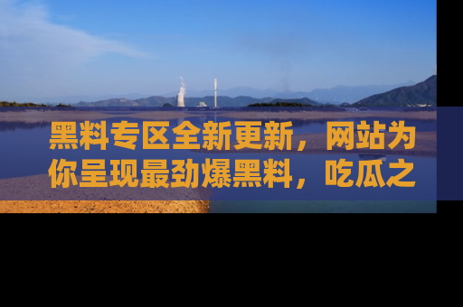 黑料专区全新更新，网站为你呈现最劲爆黑料，吃瓜之旅从这里开始！