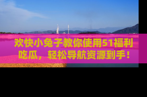 欢快小兔子教你使用51福利吃瓜，轻松导航资源到手！
