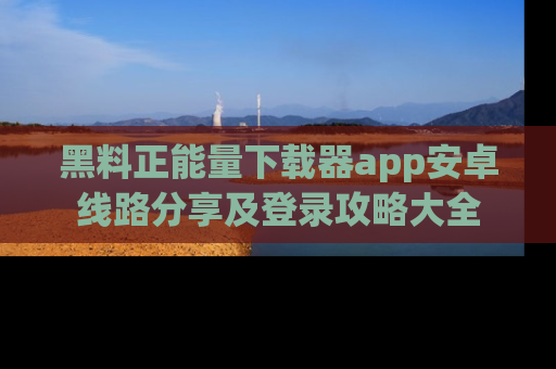 黑料正能量下载器app安卓线路分享及登录攻略大全
