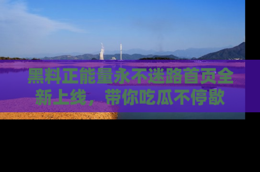 黑料正能量永不迷路首页全新上线，带你吃瓜不停歇
