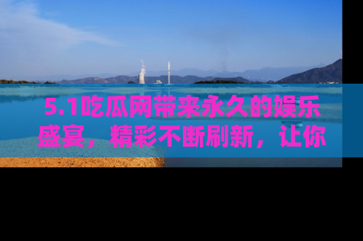 5.1吃瓜网带来永久的娱乐盛宴，精彩不断刷新，让你乐在其中
