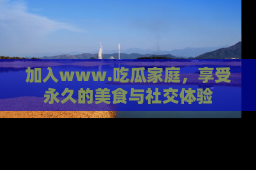加入www.吃瓜家庭，享受永久的美食与社交体验