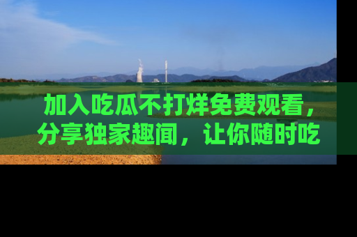 加入吃瓜不打烊免费观看，分享独家趣闻，让你随时吃瓜不停！