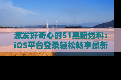 激发好奇心的51黑暗爆料：iOS平台登录轻松畅享最新八卦，刷新你的宠儿清单！