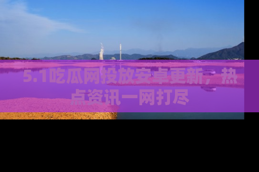 5.1吃瓜网投放安卓更新，热点资讯一网打尽