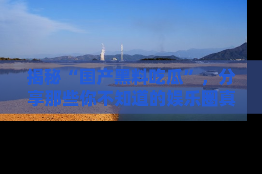 揭秘“国产黑料吃瓜”，分享那些你不知道的娱乐圈真实内幕！