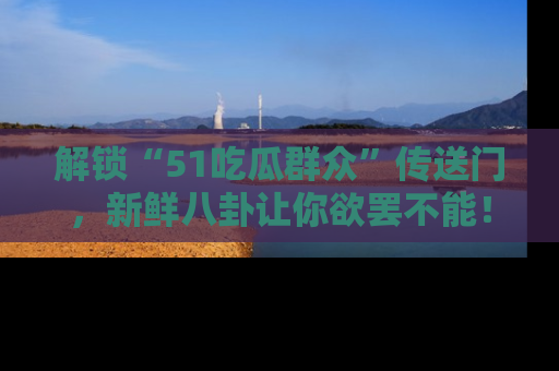 解锁“51吃瓜群众”传送门，新鲜八卦让你欲罢不能！