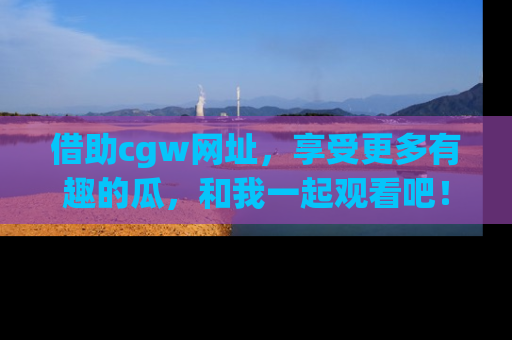 借助cgw网址，享受更多有趣的瓜，和我一起观看吧！
