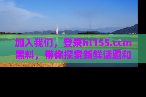 加入我们，登录hl155.ccm黑料，带你探索新鲜话题和黑料趣事！