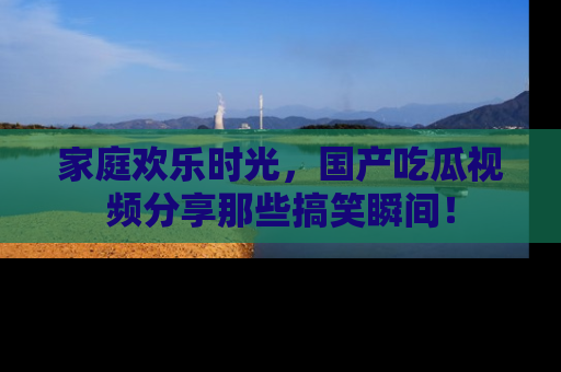 家庭欢乐时光，国产吃瓜视频分享那些搞笑瞬间！