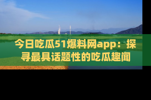 今日吃瓜51爆料网app：探寻最具话题性的吃瓜趣闻