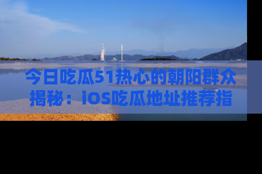 今日吃瓜51热心的朝阳群众揭秘：iOS吃瓜地址推荐指南！