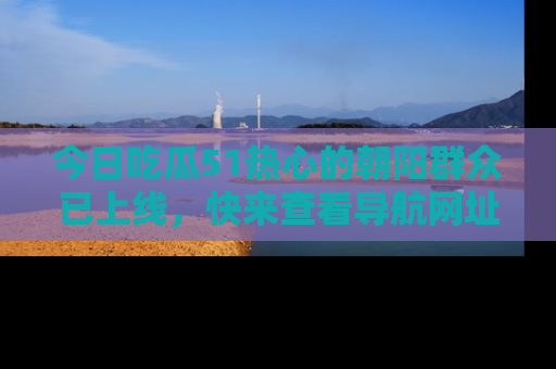 今日吃瓜51热心的朝阳群众已上线，快来查看导航网址，获取最新吃瓜资讯！