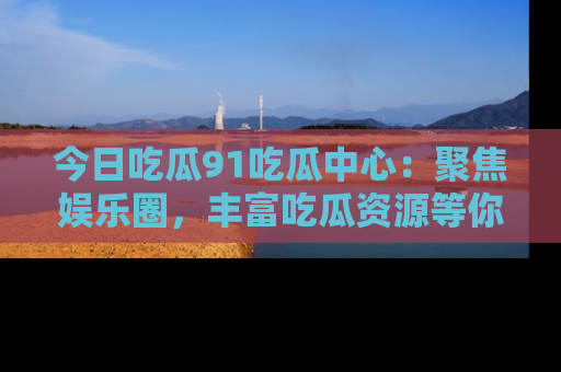 今日吃瓜91吃瓜中心：聚焦娱乐圈，丰富吃瓜资源等你解锁