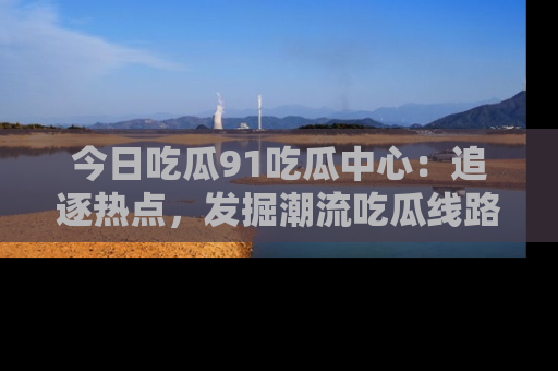 今日吃瓜91吃瓜中心：追逐热点，发掘潮流吃瓜线路！