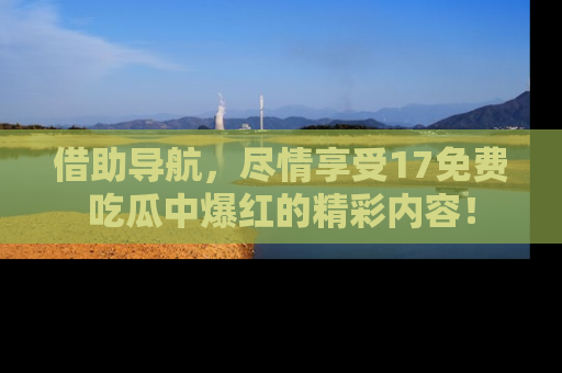 借助导航，尽情享受17免费吃瓜中爆红的精彩内容！