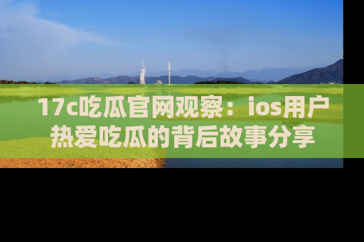 17c吃瓜官网观察：ios用户热爱吃瓜的背后故事分享
