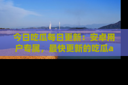 今日吃瓜每日更新：安卓用户专属，最快更新的吃瓜app值得拥有。