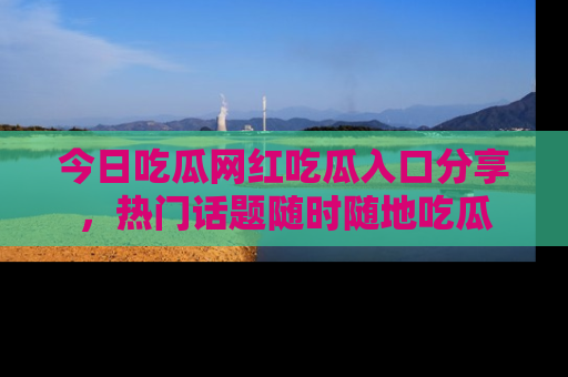今日吃瓜网红吃瓜入口分享，热门话题随时随地吃瓜
