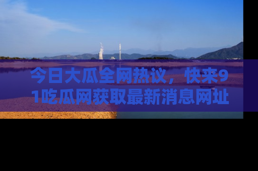 今日大瓜全网热议，快来91吃瓜网获取最新消息网址