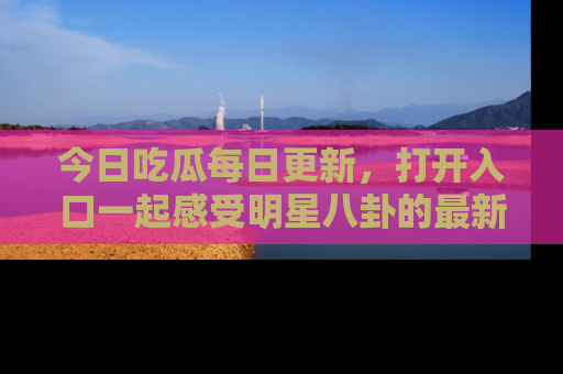 今日吃瓜每日更新，打开入口一起感受明星八卦的最新动态，别说我没告诉你哦！