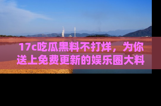 17c吃瓜黑料不打烊，为你送上免费更新的娱乐圈大料！