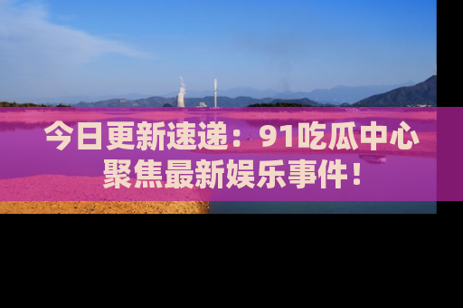 今日更新速递：91吃瓜中心聚焦最新娱乐事件！