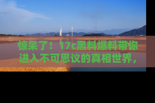 惊呆了！17c黑料爆料带你进入不可思议的真相世界，赶快看链接！