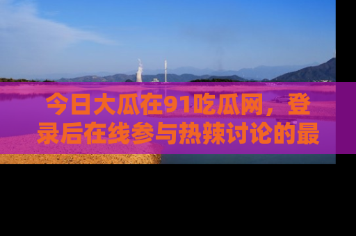今日大瓜在91吃瓜网，登录后在线参与热辣讨论的最佳去处！